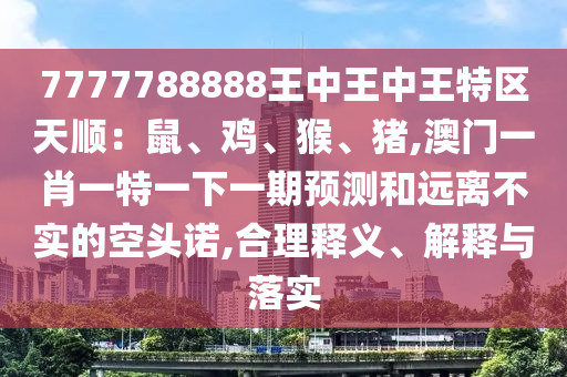 7777788888王中王中王特區(qū)天順：鼠、雞、猴、豬,澳門一肖一特一下一期預測和遠離不實的空頭諾,合理釋義、解釋與落實