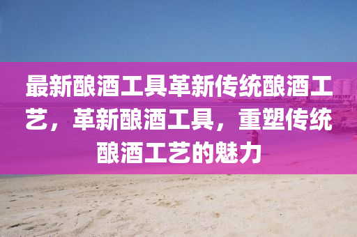 最新釀酒工具革新傳統(tǒng)釀酒工藝，革新釀酒工具，重塑傳統(tǒng)釀酒工藝的魅力