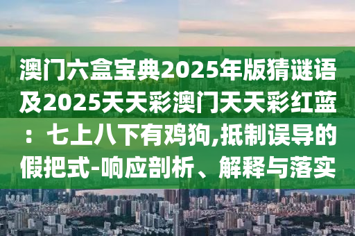 澳門六盒寶典2025年版猜謎語及2025天天彩澳門天天彩紅藍：七上八下有雞狗,抵制誤導的假把式-響應剖析、解釋與落實