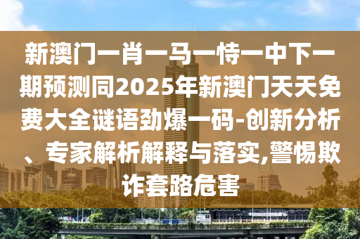 新澳門一肖一馬一恃一中下一期預測同2025年新澳門天天免費大全謎語勁爆一碼-創(chuàng)新分析、專家解析解釋與落實,警惕欺詐套路危害