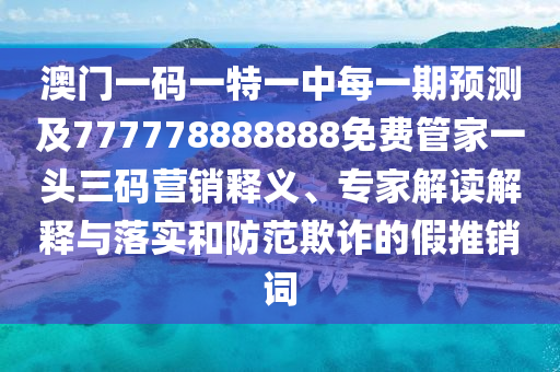 澳門一碼一特一中每一期預測及777778888888免費管家一頭三碼營銷釋義、專家解讀解釋與落實和防范欺詐的假推銷詞