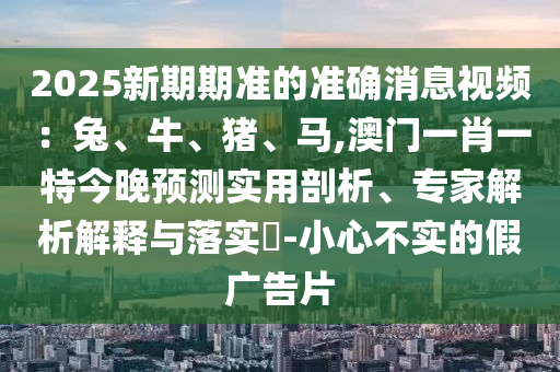2025新期期準的準確消息視頻：兔、牛、豬、馬,澳門一肖一特今晚預測實用剖析、專家解析解釋與落實?-小心不實的假廣告片