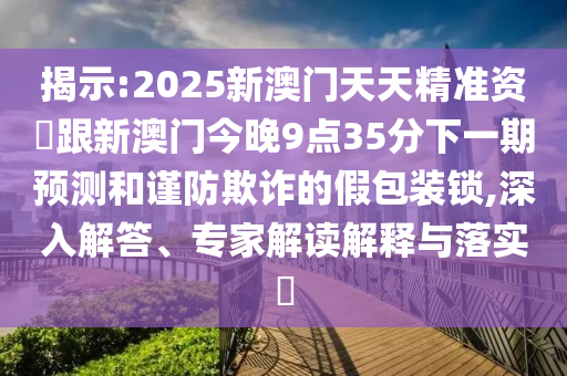 揭示:2025新澳門天天精準資枓跟新澳門今晚9點35分下一期預測和謹防欺詐的假包裝鎖,深入解答、專家解讀解釋與落實?