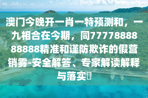 澳門今晚開一肖一特預測和，一九相合在今期，同7777888888888精準和謹防欺詐的假營銷霧-安全解答、專家解讀解釋與落實?