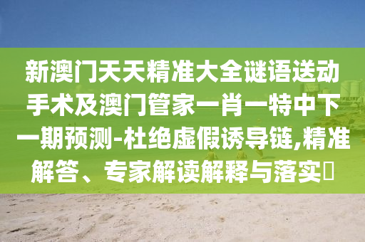 新澳門天天精準大全謎語送動手術及澳門管家一肖一特中下一期預測-杜絕虛假誘導鏈,精準解答、專家解讀解釋與落實?