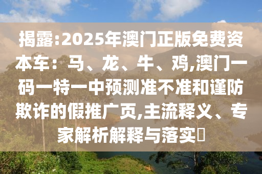 揭露:2025年澳門正版免費資本車：馬、龍、牛、雞,澳門一碼一特一中預(yù)測準(zhǔn)不準(zhǔn)和謹(jǐn)防欺詐的假推廣頁,主流釋義、專家解析解釋與落實?
