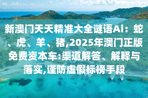 新澳門天天精準(zhǔn)大全謎語Ai：蛇、虎、羊、豬,2025年澳門正版免費資本車:渠道解答、解釋與落實,謹(jǐn)防虛假標(biāo)榜手段