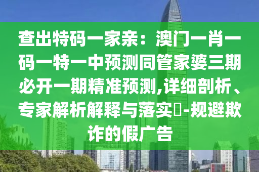 查出特碼一家親：澳門(mén)一肖一碼一特一中預(yù)測(cè)同管家婆三期必開(kāi)一期精準(zhǔn)預(yù)測(cè),詳細(xì)剖析、專(zhuān)家解析解釋與落實(shí)?-規(guī)避欺詐的假?gòu)V告