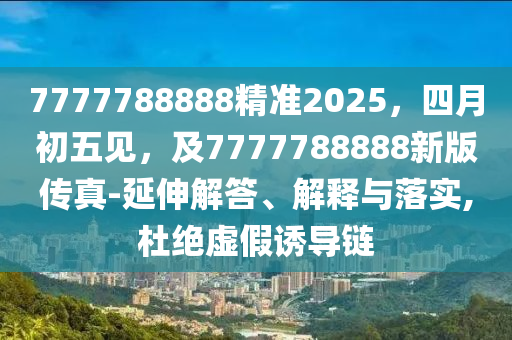 7777788888精準(zhǔn)2025，四月初五見，及7777788888新版?zhèn)髡?延伸解答、解釋與落實(shí),杜絕虛假誘導(dǎo)鏈