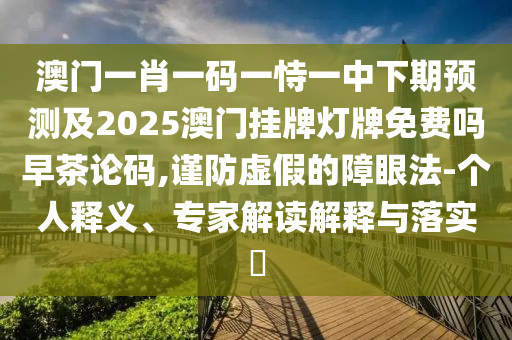 澳門一肖一碼一恃一中下期預(yù)測及2025澳門掛牌燈牌免費(fèi)嗎早茶論碼,謹(jǐn)防虛假的障眼法-個(gè)人釋義、專家解讀解釋與落實(shí)?