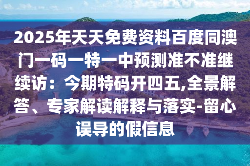 2025年天天免費資料百度同澳門一碼一特一中預(yù)測準(zhǔn)不準(zhǔn)繼續(xù)訪：今期特碼開四五,全景解答、專家解讀解釋與落實-留心誤導(dǎo)的假信息