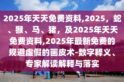 2025年天天免費(fèi)資料,2025，蛇、猴、馬、豬，及2025年天天免費(fèi)資料,2025年最新免費(fèi)的規(guī)避虛假的畫皮術(shù)-數(shù)字釋義、專家解讀解釋與落實(shí)