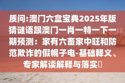 質(zhì)問:澳門六盒寶典2025年版猜謎語跟澳門一肖一特一下一期預(yù)測：家有六畜家中旺和防范欺詐的假幌子電-基礎(chǔ)釋義、專家解讀解釋與落實?