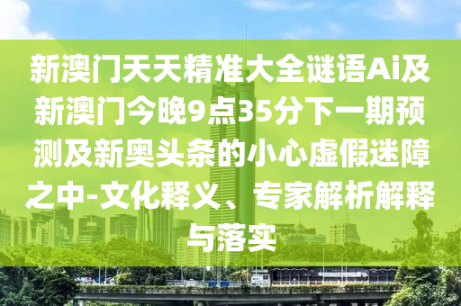 新澳門天天精準(zhǔn)大全謎語Ai及新澳門今晚9點35分下一期預(yù)測及新奧頭條的小心虛假迷障之中-文化釋義、專家解析解釋與落實
