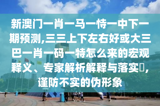 新澳門一肖一馬一恃一中下一期預(yù)測(cè),三三上下左右好或大三巴一肖一碼一特怎么來的宏觀釋義、專家解析解釋與落實(shí)?,謹(jǐn)防不實(shí)的偽形象