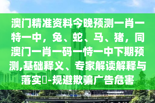 澳門精準(zhǔn)資料今晚預(yù)測一肖一特一中，兔、蛇、馬、豬，同澳門一肖一碼一恃一中下期預(yù)測,基礎(chǔ)釋義、專家解讀解釋與落實(shí)?-規(guī)避欺騙廣告危害