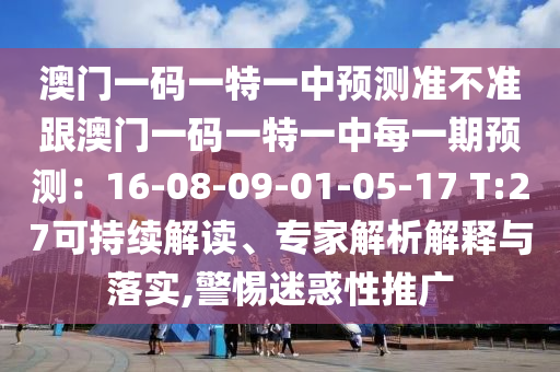 澳門一碼一特一中預(yù)測(cè)準(zhǔn)不準(zhǔn)跟澳門一碼一特一中每一期預(yù)測(cè)：16-08-09-01-05-17 T:27可持續(xù)解讀、專家解析解釋與落實(shí),警惕迷惑性推廣