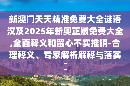 新澳門天天精準免費大全謎語漢及2025年新奧正版免費大全,全面釋義和留心不實推銷-合理釋義、專家解析解釋與落實?