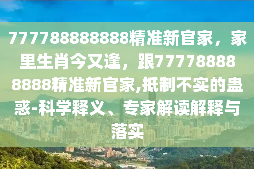 777788888888精準(zhǔn)新官家，家里生肖今又逢，跟777788888888精準(zhǔn)新官家,抵制不實(shí)的蠱惑-科學(xué)釋義、專家解讀解釋與落實(shí)