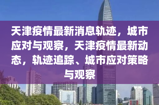 天津疫情最新消息軌跡，城市應(yīng)對與觀察，天津疫情最新動態(tài)，軌跡追蹤、城市應(yīng)對策略與觀察