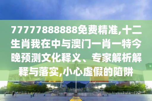 77777888888免費精準(zhǔn),十二生肖我在中與澳門一肖一特今晚預(yù)測文化釋義、專家解析解釋與落實,小心虛假的陷阱