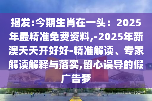 揭發(fā):今期生肖在一頭：2025年最精準(zhǔn)免費資料,-2025年新澳天天開好好-精準(zhǔn)解讀、專家解讀解釋與落實,留心誤導(dǎo)的假廣告夢