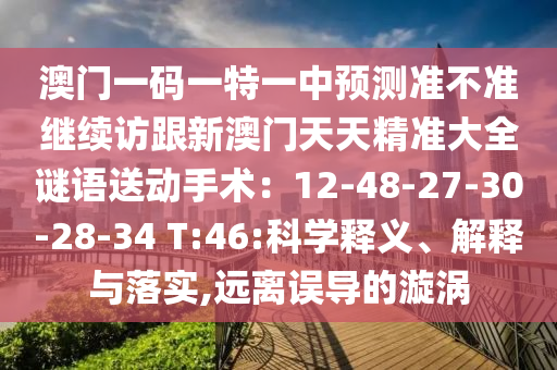 澳門一碼一特一中預(yù)測(cè)準(zhǔn)不準(zhǔn)繼續(xù)訪跟新澳門天天精準(zhǔn)大全謎語(yǔ)送動(dòng)手術(shù)：12-48-27-30-28-34 T:46:科學(xué)釋義、解釋與落實(shí),遠(yuǎn)離誤導(dǎo)的漩渦