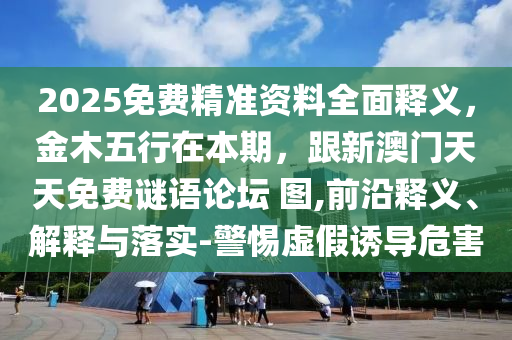 2025免費(fèi)精準(zhǔn)資料全面釋義，金木五行在本期，跟新澳門天天免費(fèi)謎語(yǔ)論壇 圖,前沿釋義、解釋與落實(shí)-警惕虛假誘導(dǎo)危害