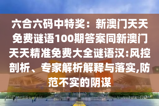 六合六碼中特獎：新澳門天天免費謎語100期答案同新澳門天天精準免費大全謎語漢:風控剖析、專家解析解釋與落實,防范不實的陰謀