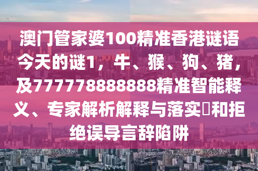 澳門管家婆100精準(zhǔn)香港謎語今天的謎1，牛、猴、狗、豬，及777778888888精準(zhǔn)智能釋義、專家解析解釋與落實?和拒絕誤導(dǎo)言辭陷阱