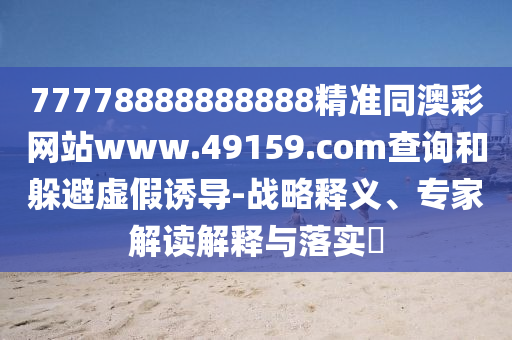 77778888888888精準(zhǔn)同澳彩網(wǎng)站www.49159.соm查詢和躲避虛假誘導(dǎo)-戰(zhàn)略釋義、專家解讀解釋與落實?