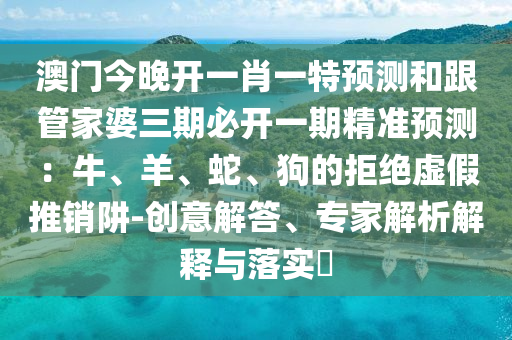 澳門今晚開一肖一特預(yù)測和跟管家婆三期必開一期精準(zhǔn)預(yù)測：牛、羊、蛇、狗的拒絕虛假推銷阱-創(chuàng)意解答、專家解析解釋與落實?