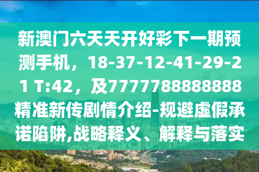新澳門六天天開好彩下一期預(yù)測手機(jī)，18-37-12-41-29-21 T:42，及7777788888888精準(zhǔn)新傳劇情介紹-規(guī)避虛假承諾陷阱,戰(zhàn)略釋義、解釋與落實