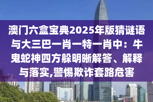 澳門六盒寶典2025年版猜謎語與大三巴一肖一特一肖中：牛鬼蛇神四方躲明晰解答、解釋與落實,警惕欺詐套路危害