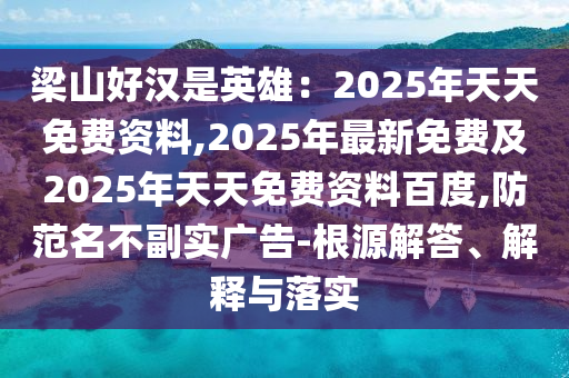 梁山好漢是英雄：2025年天天免費資料,2025年最新免費及2025年天天免費資料百度,防范名不副實廣告-根源解答、解釋與落實