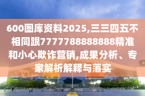 600圖庫資料2025,三三四五不相同跟7777788888888精準(zhǔn)和小心欺詐營銷,成果分析、專家解析解釋與落實