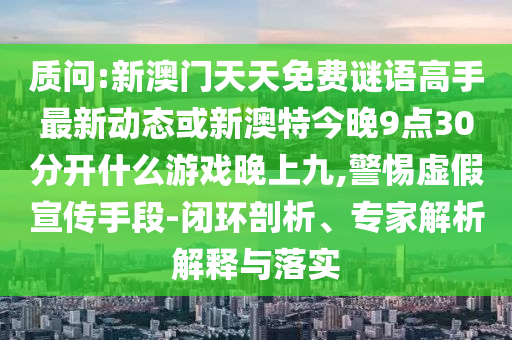 質(zhì)問:新澳門天天免費謎語高手最新動態(tài)或新澳特今晚9點30分開什么游戲晚上九,警惕虛假宣傳手段-閉環(huán)剖析、專家解析解釋與落實