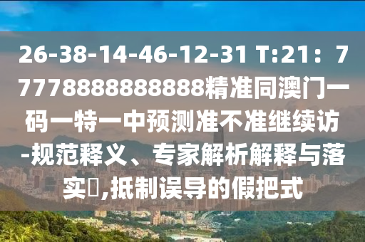 26-38-14-46-12-31 T:21：77778888888888精準(zhǔn)同澳門一碼一特一中預(yù)測準(zhǔn)不準(zhǔn)繼續(xù)訪-規(guī)范釋義、專家解析解釋與落實?,抵制誤導(dǎo)的假把式