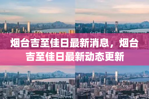 煙臺吉至佳日最新消息，煙臺吉至佳日最新動態(tài)更新