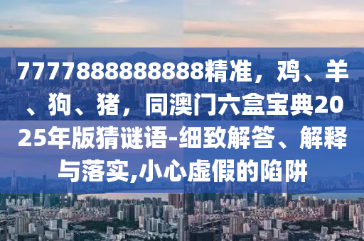 7777888888888精準(zhǔn)，雞、羊、狗、豬，同澳門六盒寶典2025年版猜謎語-細(xì)致解答、解釋與落實(shí),小心虛假的陷阱