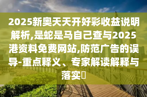 2025新奧天天開好彩收益說明解析,是蛇是馬自己查與2025港資料免費網(wǎng)站,防范廣告的誤導(dǎo)-重點釋義、專家解讀解釋與落實?