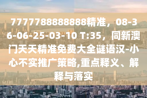 7777788888888精準(zhǔn)，08-36-06-25-03-10 T:35，同新澳門天天精準(zhǔn)免費大全謎語漢-小心不實推廣策略,重點釋義、解釋與落實