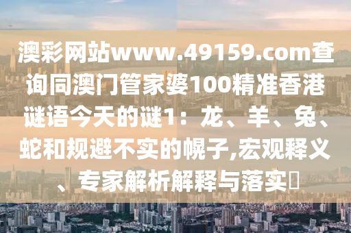 澳彩網(wǎng)站www.49159.соm查詢同澳門管家婆100精準(zhǔn)香港謎語今天的謎1：龍、羊、兔、蛇和規(guī)避不實的幌子,宏觀釋義、專家解析解釋與落實?