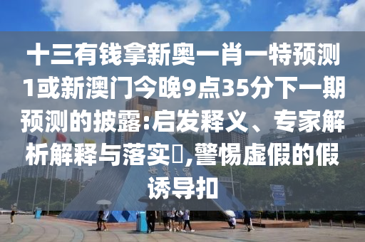 十三有錢拿新奧一肖一特預(yù)測1或新澳門今晚9點35分下一期預(yù)測的披露:啟發(fā)釋義、專家解析解釋與落實?,警惕虛假的假誘導(dǎo)扣
