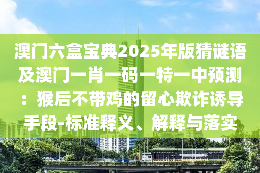 澳門六盒寶典2025年版猜謎語及澳門一肖一碼一特一中預(yù)測：猴后不帶雞的留心欺詐誘導(dǎo)手段-標(biāo)準(zhǔn)釋義、解釋與落實