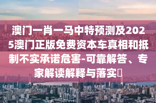 澳門一肖一馬中特預(yù)測(cè)及2025澳門正版免費(fèi)資本車真相和抵制不實(shí)承諾危害-可靠解答、專家解讀解釋與落實(shí)?