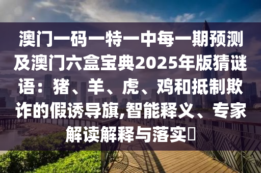 澳門一碼一特一中每一期預(yù)測(cè)及澳門六盒寶典2025年版猜謎語(yǔ)：豬、羊、虎、雞和抵制欺詐的假誘導(dǎo)旗,智能釋義、專家解讀解釋與落實(shí)?