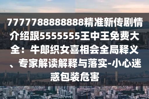 7777788888888精準(zhǔn)新傳劇情介紹跟5555555王中王免費(fèi)大全：牛郎織女喜相會(huì)全局釋義、專(zhuān)家解讀解釋與落實(shí)-小心迷惑包裝危害