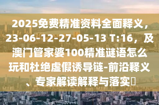 2025免費(fèi)精準(zhǔn)資料全面釋義，23-06-12-27-05-13 T:16，及澳門(mén)管家婆100精準(zhǔn)謎語(yǔ)怎么玩和杜絕虛假誘導(dǎo)鏈-前沿釋義、專(zhuān)家解讀解釋與落實(shí)?