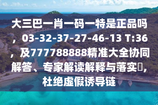 大三巴一肖一碼一特是正品嗎，03-32-37-27-46-13 T:36，及777788888精準(zhǔn)大全協(xié)同解答、專家解讀解釋與落實?,杜絕虛假誘導(dǎo)鏈
